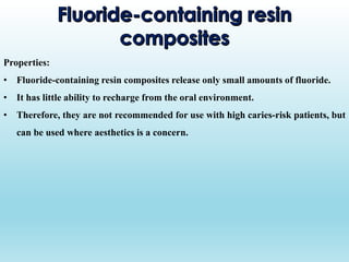 Properties:
• Fluoride-containing resin composites release only small amounts of fluoride.
• It has little ability to recharge from the oral environment.
• Therefore, they are not recommended for use with high caries-risk patients, but
can be used where aesthetics is a concern.
 