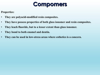 Properties:
• They are polyacid-modified resin composites.
• They have possess properties of both glass ionomer and resin composites.
• They leach fluoride, but to a lesser extent than glass ionomer.
• They bond to both enamel and dentin.
• They can be used in low-stress areas where esthetics is a concern.
 