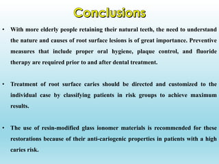 • With more elderly people retaining their natural teeth, the need to understand
the nature and causes of root surface lesions is of great importance. Preventive
measures that include proper oral hygiene, plaque control, and fluoride
therapy are required prior to and after dental treatment.
• Treatment of root surface caries should be directed and customized to the
individual case by classifying patients in risk groups to achieve maximum
results.
• The use of resin-modified glass ionomer materials is recommended for these
restorations because of their anti-cariogenic properties in patients with a high
caries risk.
 