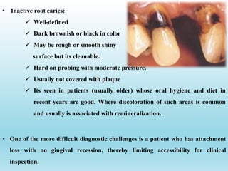 • One of the more difficult diagnostic challenges is a patient who has attachment
loss with no gingival recession, thereby limiting accessibility for clinical
inspection.
• Inactive root caries:
 Well-defined
 Dark brownish or black in color
 May be rough or smooth shiny
surface but its cleanable.
 Hard on probing with moderate pressure.
 Usually not covered with plaque
 Its seen in patients (usually older) whose oral hygiene and diet in
recent years are good. Where discoloration of such areas is common
and usually is associated with remineralization.
 