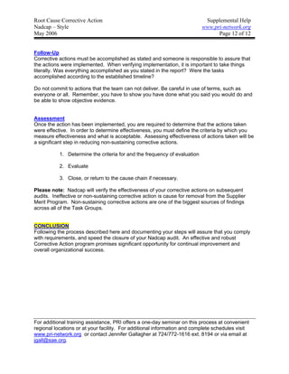 Root Cause Corrective Action                                                Supplemental Help
Nadcap – Style                                                             www.pri-network.org
May 2006                                                                         Page 12 of 12


Follow-Up
Corrective actions must be accomplished as stated and someone is responsible to assure that
the actions were implemented. When verifying implementation, it is important to take things
literally. Was everything accomplished as you stated in the report? Were the tasks
accomplished according to the established timeline?

Do not commit to actions that the team can not deliver. Be careful in use of terms, such as
everyone or all. Remember, you have to show you have done what you said you would do and
be able to show objective evidence.


Assessment
Once the action has been implemented, you are required to determine that the actions taken
were effective. In order to determine effectiveness, you must define the criteria by which you
measure effectiveness and what is acceptable. Assessing effectiveness of actions taken will be
a significant step in reducing non-sustaining corrective actions.

           1. Determine the criteria for and the frequency of evaluation

           2. Evaluate

           3. Close, or return to the cause chain if necessary.

Please note: Nadcap will verify the effectiveness of your corrective actions on subsequent
audits. Ineffective or non-sustaining corrective action is cause for removal from the Supplier
Merit Program. Non-sustaining corrective actions are one of the biggest sources of findings
across all of the Task Groups.


CONCLUSION
Following the process described here and documenting your steps will assure that you comply
with requirements, and speed the closure of your Nadcap audit. An effective and robust
Corrective Action program promises significant opportunity for continual improvement and
overall organizational success.




For additional training assistance, PRI offers a one-day seminar on this process at convenient
regional locations or at your facility. For additional information and complete schedules visit
www.pri-network.org or contact Jennifer Gallagher at 724/772-1616 ext. 8194 or via email at
jgall@sae.org.
 