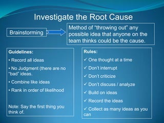 Investigate the Root Cause
                                Method of “throwing out” any
Brainstorming                   possible idea that anyone on the
                                team thinks could be the cause.
Guidelines:                           Rules:
• Record all ideas                     One thought at a time
• No Judgment (there are no            Don’t interrupt
“bad” ideas.
                                       Don’t criticize
• Combine like ideas
                                       Don’t discuss / analyze
• Rank in order of likelihood
                                       Build on ideas
                                       Record the ideas
Note: Say the first thing you
                                       Collect as many ideas as you
think of.
                                      can
 