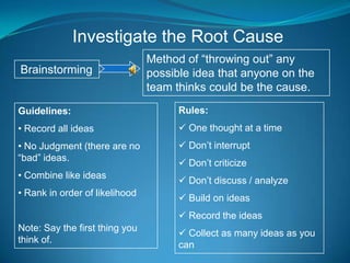 Investigate the Root Cause
                                Method of “throwing out” any
Brainstorming                   possible idea that anyone on the
                                team thinks could be the cause.
Guidelines:                           Rules:
• Record all ideas                     One thought at a time
• No Judgment (there are no            Don’t interrupt
“bad” ideas.
                                       Don’t criticize
• Combine like ideas
                                       Don’t discuss / analyze
• Rank in order of likelihood
                                       Build on ideas
                                       Record the ideas
Note: Say the first thing you
                                       Collect as many ideas as you
think of.
                                      can
 