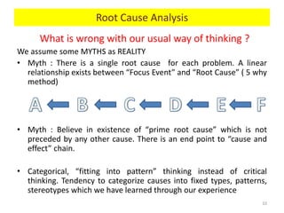 What is wrong with our usual way of thinking ?
We assume some MYTHS as REALITY
• Myth : There is a single root cause for each problem. A linear
relationship exists between “Focus Event” and “Root Cause” ( 5 why
method)
• Myth : Believe in existence of “prime root cause” which is not
preceded by any other cause. There is an end point to “cause and
effect” chain.
• Categorical, “fitting into pattern” thinking instead of critical
thinking. Tendency to categorize causes into fixed types, patterns,
stereotypes which we have learned through our experience
10
Root Cause Analysis
 
