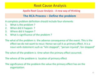 Apollo Root Cause Analysis - A new way of thinking
31
A complete problem definition should include four elements
1. What is the problem ?
2. When did it happen ?
3. Where did it happen ?
4. What is significance of the problem ?
The what of the problem is the adverse consequence of the event. This is the
effect we do not want to recur. Hence we call it as primary effect. It is a
noun verb statement such as “kiln stopped”, “person injured”, fan stopped”
The when of the problem is time when the primary effect occurred.
The where of the problem is location of primary effect
The significance of the problem the value the primary effect has on the
organization.
Root Cause Analysis
The RCA Process – Define the problem
 