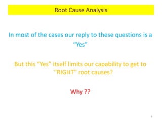 In most of the cases our reply to these questions is a
“Yes”
But this “Yes” itself limits our capability to get to
“RIGHT” root causes?
Why ??
6
Root Cause Analysis
 