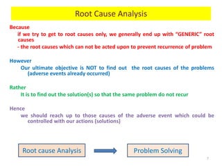 Because
if we try to get to root causes only, we generally end up with “GENERIC” root
causes
- the root causes which can not be acted upon to prevent recurrence of problem
However
Our ultimate objective is NOT to find out the root causes of the problems
(adverse events already occurred)
Rather
It is to find out the solution(s) so that the same problem do not recur
Hence
we should reach up to those causes of the adverse event which could be
controlled with our actions (solutions)
7
Root cause Analysis Problem Solving
Root Cause Analysis
 
