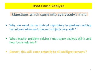 Questions which come into everybody’s mind
• Why we need to be trained separately in problem solving
techniques when we know our subjects very well ?
• What exactly problem solving / root cause analysis skill is and
how it can help me ?
• Doesn’t this skill come naturally to all intelligent persons ?
8
Root Cause Analysis
 