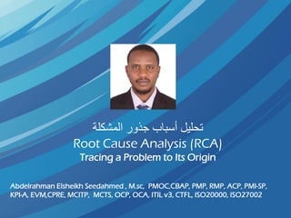 ‫المشكلة‬ ‫جذور‬ ‫أسباب‬ ‫تحليل‬
Root Cause Analysis (RCA)
Tracing a Problem to Its Origin
Abdelrahman Elsheikh Seedahmed , M.sc, PMOC,CBAP, PMP, RMP, ACP, PMI-SP,
KPI-A, EVM,CPRE, MCITP, MCTS, OCP, OCA, ITIL v3, CTFL, ISO20000, ISO27002
 