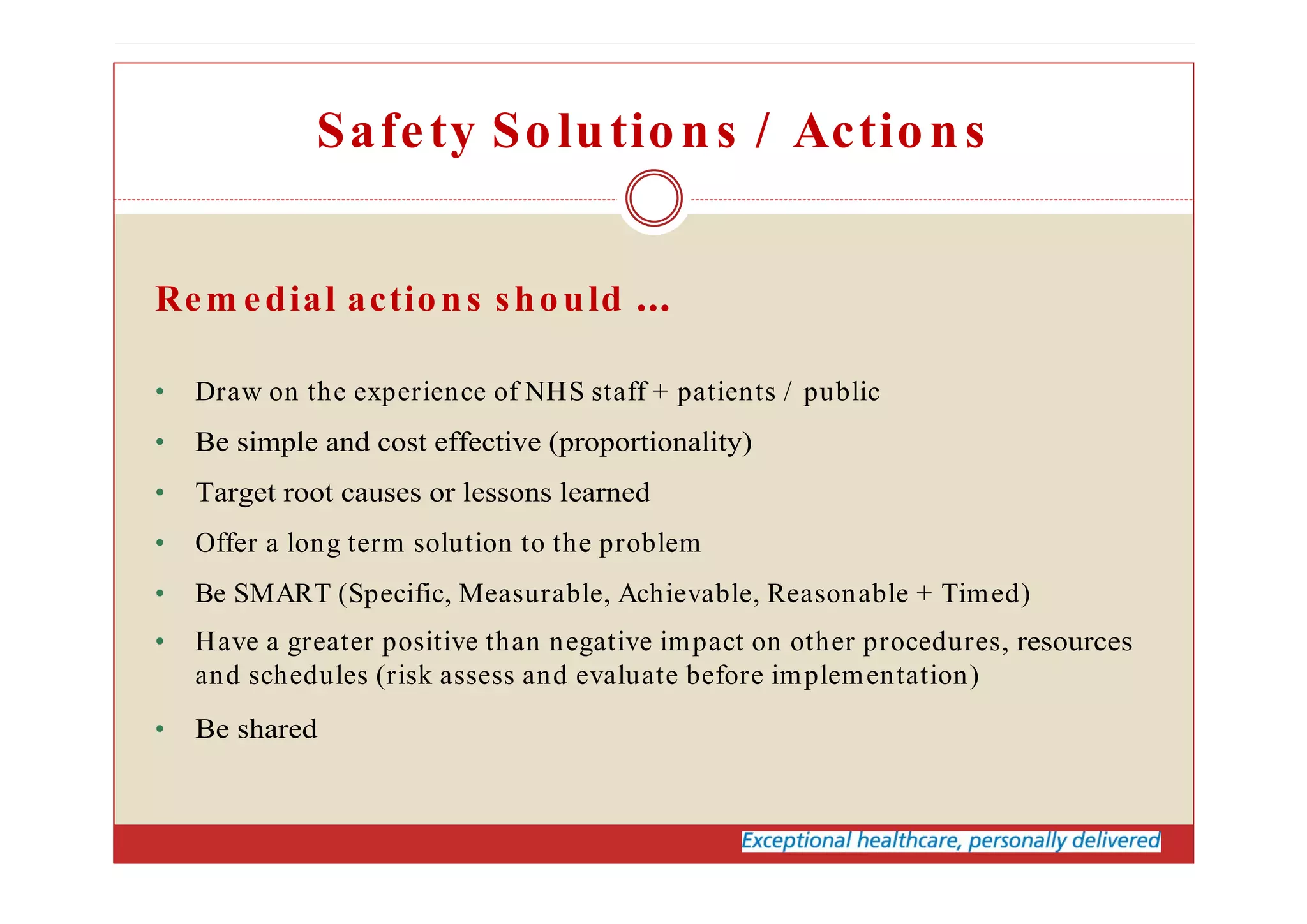 Safety Solutions / Actions
Rem edial actions should
• Draw on the experience of NHS staff + patients / public
• Be simple and cost effective (proportionality)
• Target root causes or lessons learned
• Offer a long term solution to the problem
• Be SMART (Specific, Measurable, Achievable, Reasonable + Timed)
• Have a greater positive than negative impact on other procedures, resources
and schedules (risk assess and evaluate before implementation)
• Be shared
 