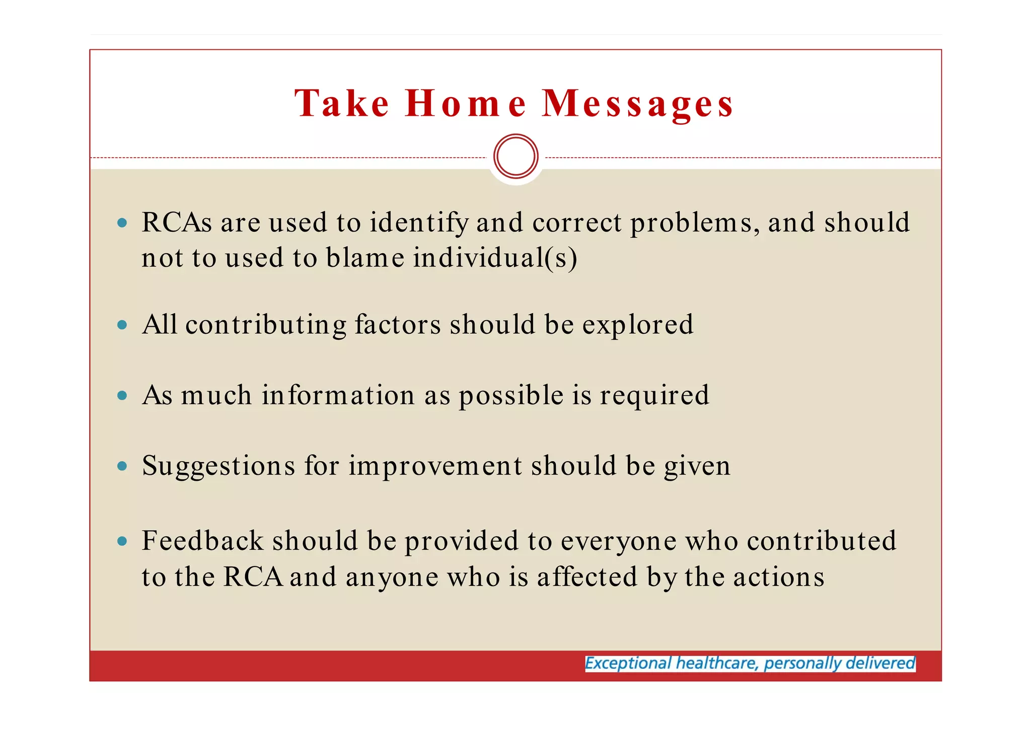 Take Hom e Messages
RCAs are used to identify and correct problems, and should
not to used to blame individual(s)
All contributing factors should be explored
As much information as possible is required
Suggestions for improvement should be given
Feedback should be provided to everyone who contributed
to the RCA and anyone who is affected by the actions
 
