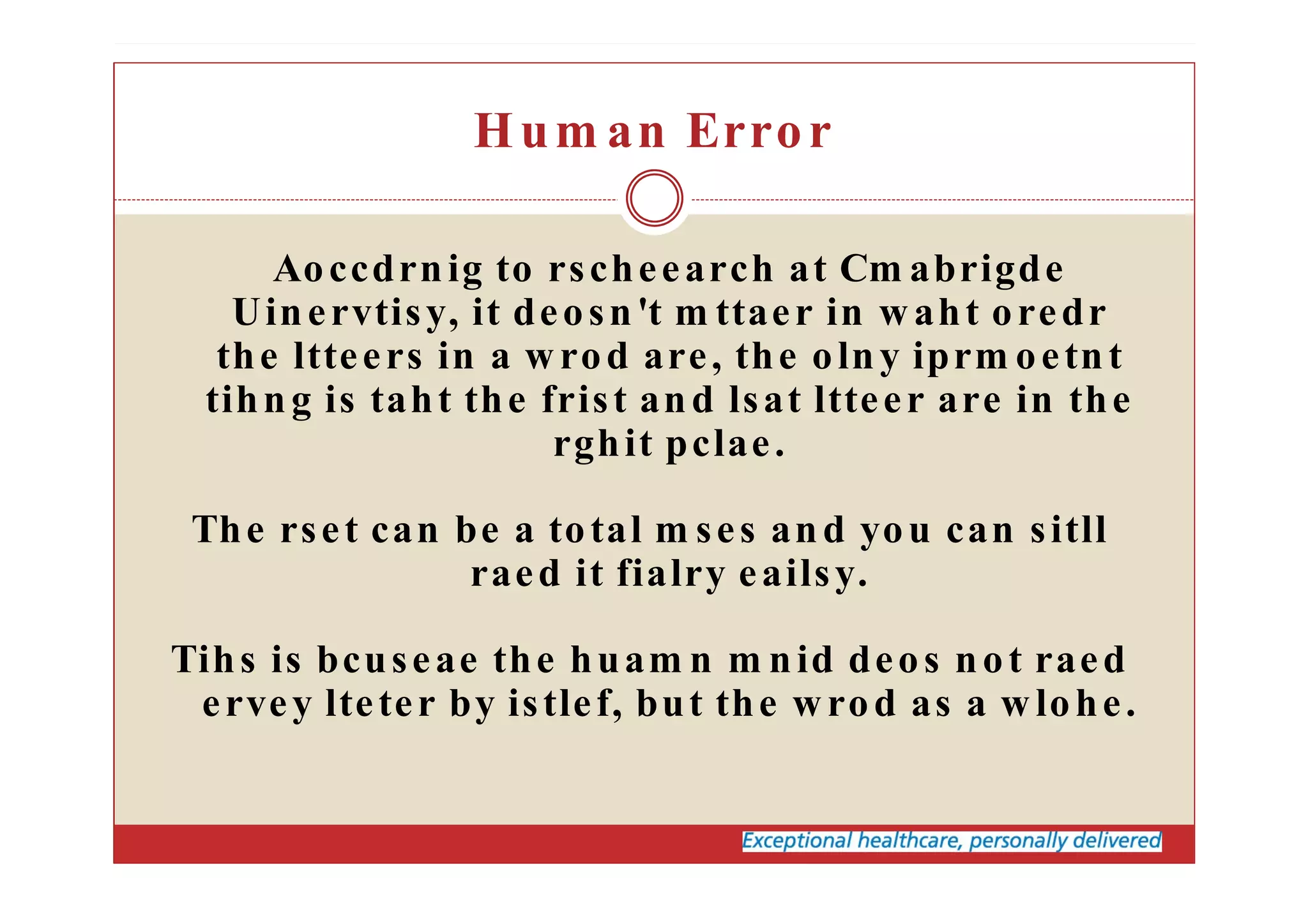 Hum an Error
Aoccdrnig to rscheearch at Cm abrigde
Uinervtisy, it deosn't m ttaer in waht oredr
the ltteers in a wrod are, the olny iprm oetnt
tihng is taht the frist and lsat ltteer are in the
rghit pclae.
The rset can be a total m ses and you can sitll
raed it fialry eailsy.
Tihs is bcuseae the huam n m nid deos not raed
ervey lteter by istlef, but the wrod as a wlohe.
 