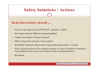 Safety Solutions / Actions
Rem edial actions should
• Draw on the experience of NHS staff + patients / public
• Be simple and cost effective (proportionality)
• Target root causes or lessons learned
• Offer a long term solution to the problem
• Be SMART (Specific, Measurable, Achievable, Reasonable + Timed)
• Have a greater positive than negative impact on other procedures, resources
and schedules (risk assess and evaluate before implementation)
• Be shared
 