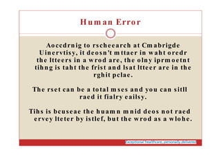 Hum an Error
Aoccdrnig to rscheearch at Cm abrigde
Uinervtisy, it deosn't m ttaer in waht oredr
the ltteers in a wrod are, the olny iprm oetnt
tihng is taht the frist and lsat ltteer are in the
rghit pclae.
The rset can be a total m ses and you can sitll
raed it fialry eailsy.
Tihs is bcuseae the huam n m nid deos not raed
ervey lteter by istlef, but the wrod as a wlohe.
 
