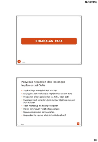10/10/2016
38
KEGAGALAN CAPA
BPOM
76
Penyebab Kegagalan dan Tantangan
Implementasi CAPA
 Tidak mampu mendefinisikan masalah
 Kurangnya pemahaman dan implementasi sistem mutu
 Pengkajian antara persyaratan vs As Is , tidak detil
 Investigasi tidak konsisten, tidak tuntas, tidak bisa mencari
akar masalah
 Tidak mencakup tindakan pencegahan
 Proses persetujuan yang berkepanjangan
 Menganggap ringan permasalahan
 Komunikasi ke semua pihak terkait tidak efektif
BPOM
77
 