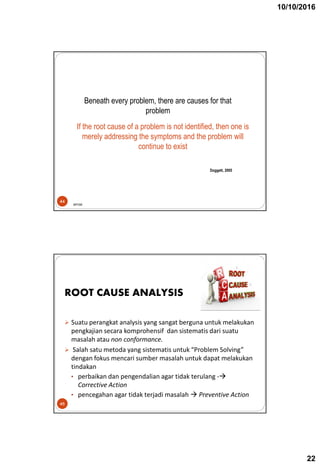 10/10/2016
22
Beneath every problem, there are causes for that
problem
44
If the root cause of a problem is not identified, then one is
merely addressing the symptoms and the problem will
continue to exist
Doggett, 2005
BPOM
 Suatu perangkat analysis yang sangat berguna untuk melakukan
pengkajian secara komprohensif dan sistematis dari suatu
masalah atau non conformance.
 Salah satu metoda yang sistematis untuk “Problem Solving”
dengan fokus mencari sumber masalah untuk dapat melakukan
tindakan
• perbaikan dan pengendalian agar tidak terulang -
Corrective Action
• pencegahan agar tidak terjadi masalah  Preventive Action
45
ROOT CAUSE ANALYSIS
 