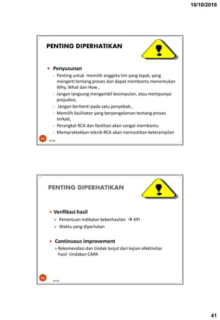 10/10/2016
41
 Penyusunan
 Penting untuk memilih anggota tim yang tepat, yang
mengerti tentang proses dan dapat membantu menentukan
Why, What dan How ,
 Jangan langsung mengambil kesimpulan, atau mempunyai
prejudice,
 Jangan berhenti pada satu penyebab ,
 Memilih fasilitator yang berpengalaman tentang proses
terkait,
 Perangkat RCA dan fasilitasi akan sangat membantu
 Mempraktekkan teknik RCA akan memastikan keterampilan
82
PENTING DIPERHATIKAN
BPOM
PENTING DIPERHATIKAN
 Verifikasi hasil
 Penentuan indikator keberhasilan  KPI
 Waktu yang diperlukan
 Continuous improvement
Rekomendasi dan tindak lanjut dari kajian efektivitas
hasil tindakan CAPA
BPOM
83
 