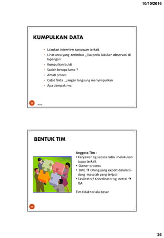 10/10/2016
26
• Lakukan interview karyawan terkait
• Lihat area yang terimbas , jika perlu lakukan observasi di
lapangan
• Kumpulkan bukti
• Sudah berapa lama ?
• Amati proses
• Catat fakta , jangan langsung menyimpulkan
• Apa dampak nya
52
KUMPULKAN DATA
BPOM
53
BENTUK TIM
Anggota Tim :
• Karyawan yg secara rutin melakukan
tugas terkait
• Owner process
• SME  Orang yang expert dalam bi-
dang masalah yang terjadi
• Fasilitator/ Koordinator yg netral 
QA
Tim tidak terlalu besar
 