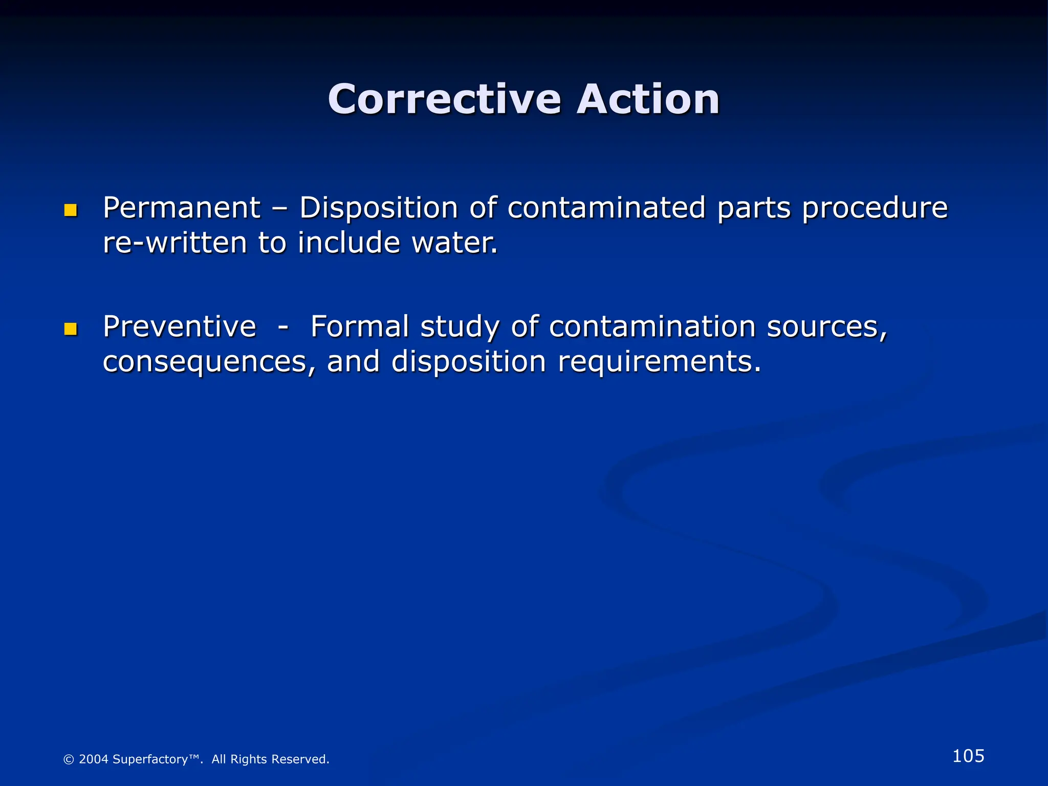 105
© 2004 Superfactory™. All Rights Reserved.
Corrective Action
 Permanent – Disposition of contaminated parts procedure
re-written to include water.
 Preventive - Formal study of contamination sources,
consequences, and disposition requirements.
 