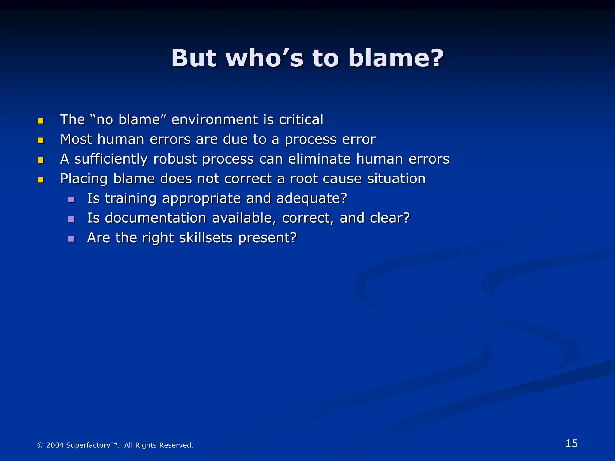 15
© 2004 Superfactory™. All Rights Reserved.
But who’s to blame?
 The “no blame” environment is critical
 Most human errors are due to a process error
 A sufficiently robust process can eliminate human errors
 Placing blame does not correct a root cause situation
 Is training appropriate and adequate?
 Is documentation available, correct, and clear?
 Are the right skillsets present?
 