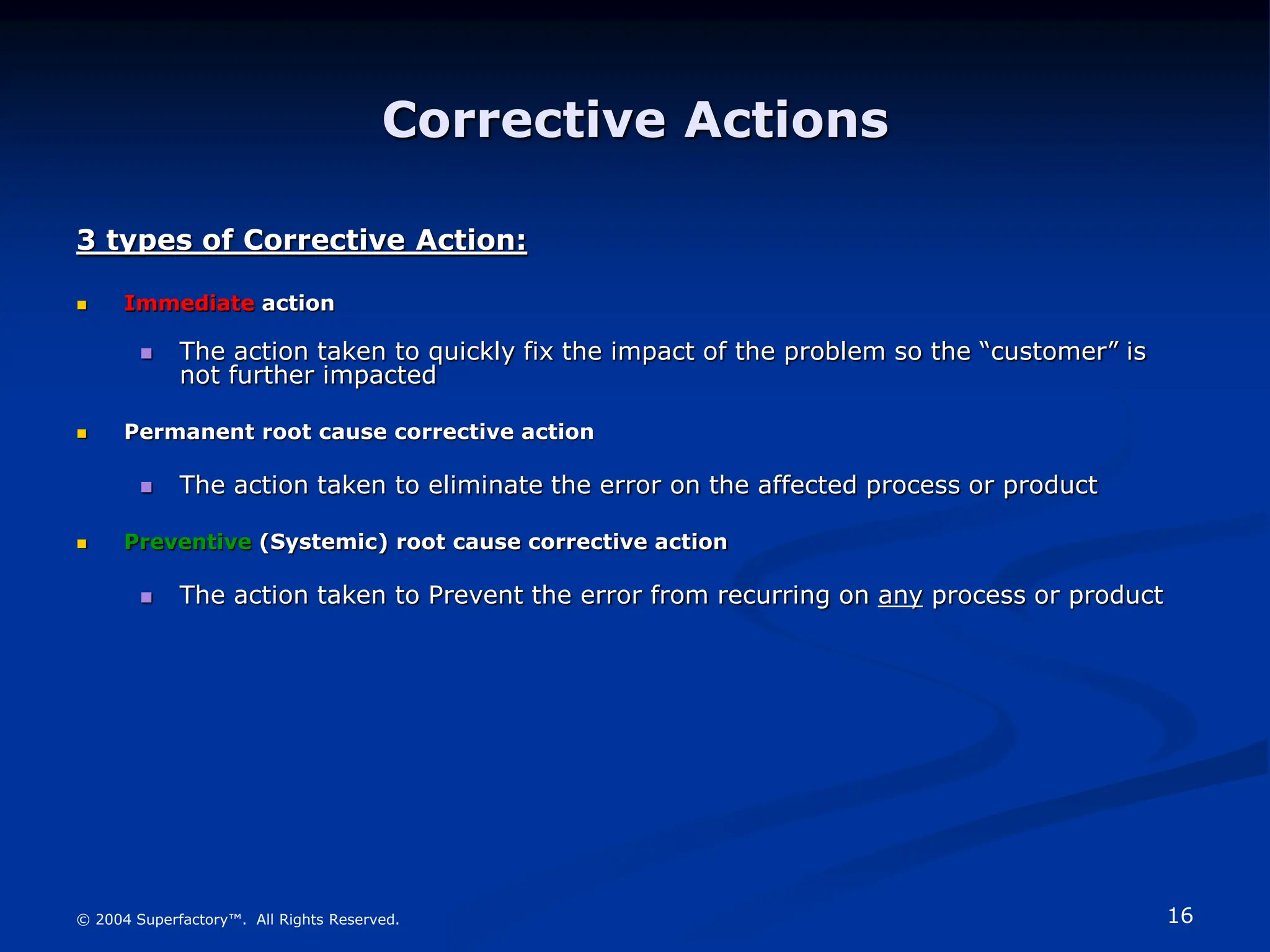 16
© 2004 Superfactory™. All Rights Reserved.
Corrective Actions
3 types of Corrective Action:
 Immediate action
 The action taken to quickly fix the impact of the problem so the “customer” is
not further impacted
 Permanent root cause corrective action
 The action taken to eliminate the error on the affected process or product
 Preventive (Systemic) root cause corrective action
 The action taken to Prevent the error from recurring on any process or product
 