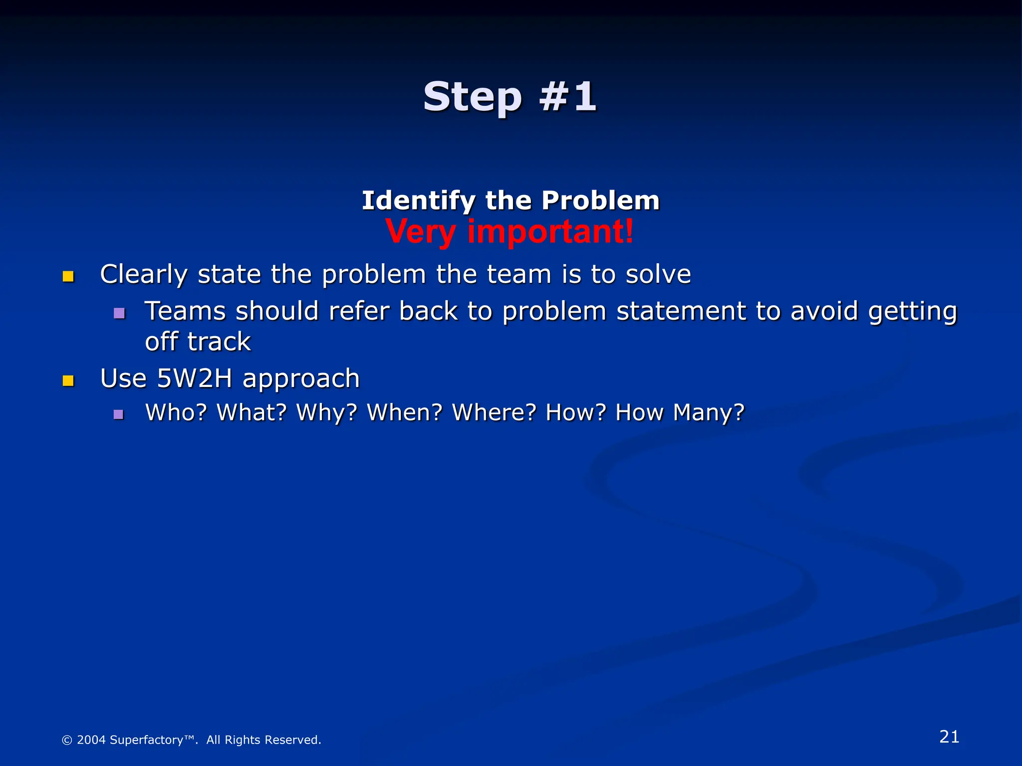 21
© 2004 Superfactory™. All Rights Reserved.
Step #1
Identify the Problem
 Clearly state the problem the team is to solve
 Teams should refer back to problem statement to avoid getting
off track
 Use 5W2H approach
 Who? What? Why? When? Where? How? How Many?
Very important!
 