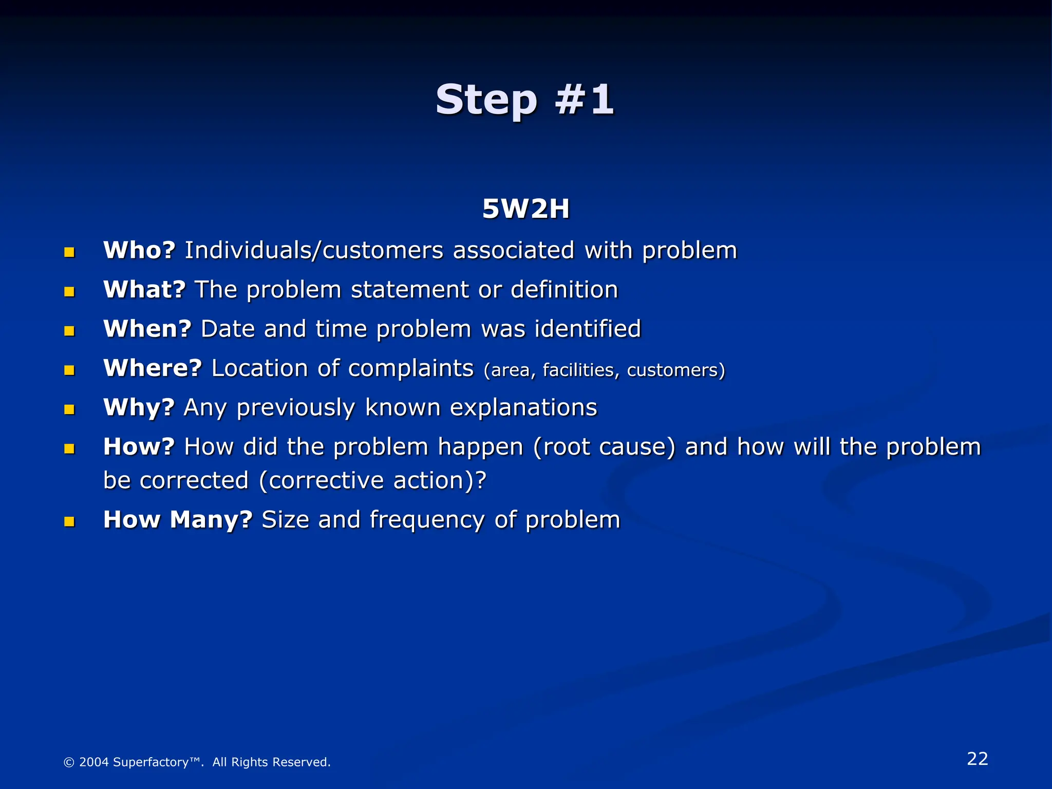22
© 2004 Superfactory™. All Rights Reserved.
Step #1
5W2H
 Who? Individuals/customers associated with problem
 What? The problem statement or definition
 When? Date and time problem was identified
 Where? Location of complaints (area, facilities, customers)
 Why? Any previously known explanations
 How? How did the problem happen (root cause) and how will the problem
be corrected (corrective action)?
 How Many? Size and frequency of problem
 