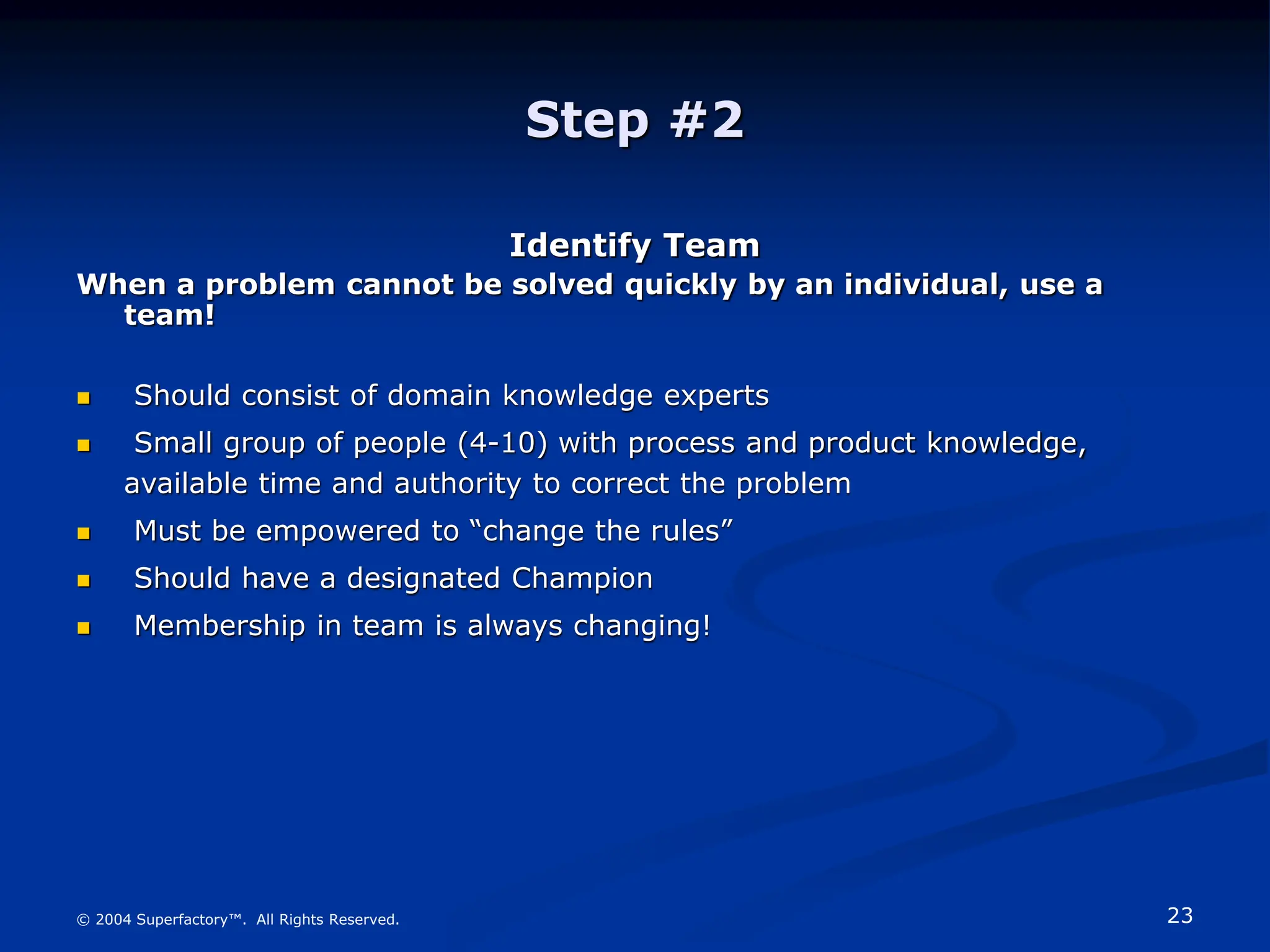 23
© 2004 Superfactory™. All Rights Reserved.
Step #2
Identify Team
When a problem cannot be solved quickly by an individual, use a
team!
 Should consist of domain knowledge experts
 Small group of people (4-10) with process and product knowledge,
available time and authority to correct the problem
 Must be empowered to “change the rules”
 Should have a designated Champion
 Membership in team is always changing!
 