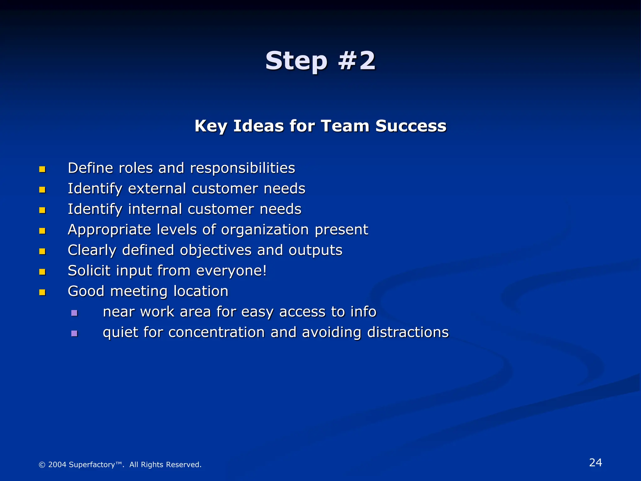 24
© 2004 Superfactory™. All Rights Reserved.
Step #2
Key Ideas for Team Success
 Define roles and responsibilities
 Identify external customer needs
 Identify internal customer needs
 Appropriate levels of organization present
 Clearly defined objectives and outputs
 Solicit input from everyone!
 Good meeting location
 near work area for easy access to info
 quiet for concentration and avoiding distractions
 