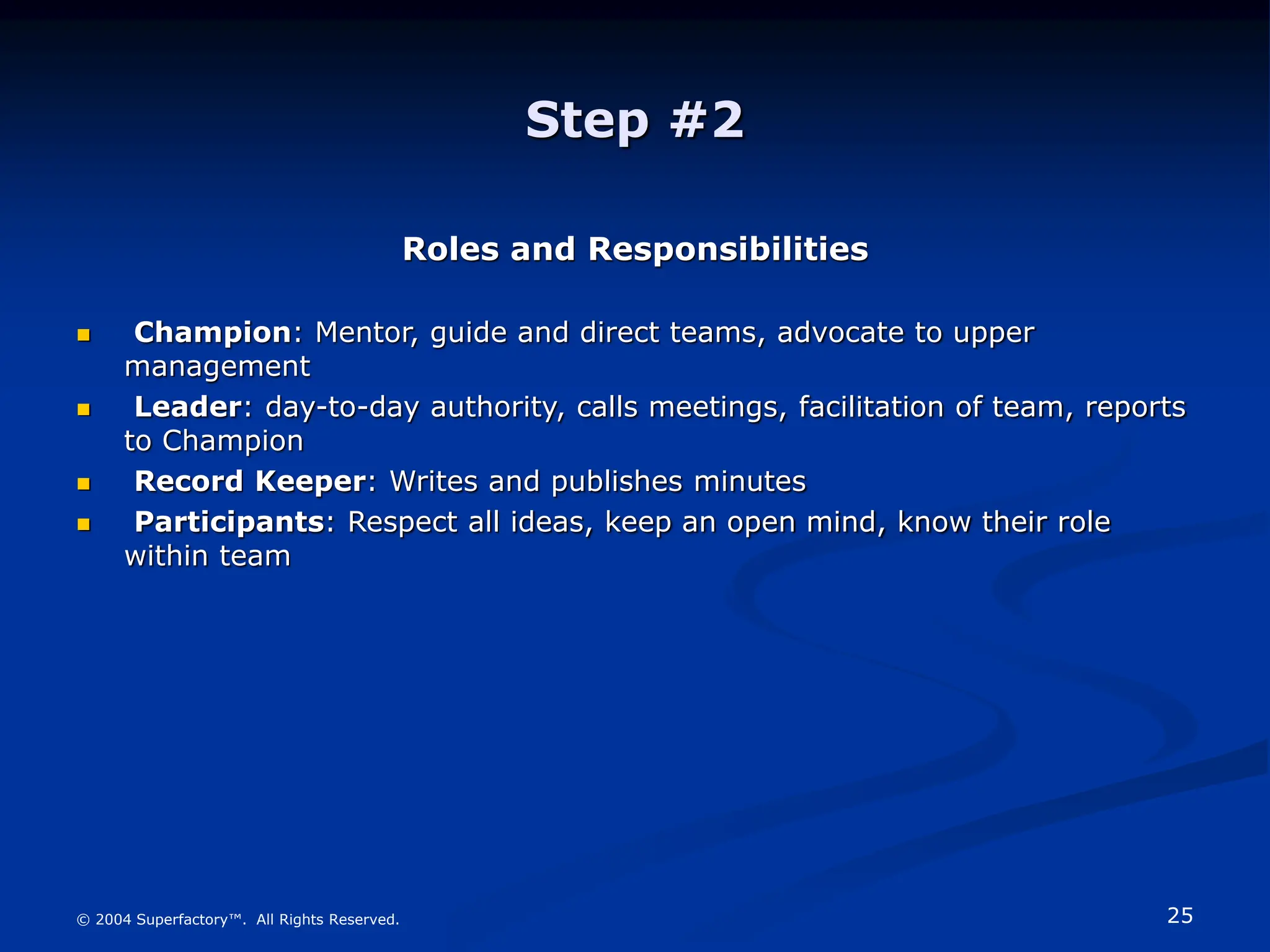 25
© 2004 Superfactory™. All Rights Reserved.
Step #2
Roles and Responsibilities
 Champion: Mentor, guide and direct teams, advocate to upper
management
 Leader: day-to-day authority, calls meetings, facilitation of team, reports
to Champion
 Record Keeper: Writes and publishes minutes
 Participants: Respect all ideas, keep an open mind, know their role
within team
 