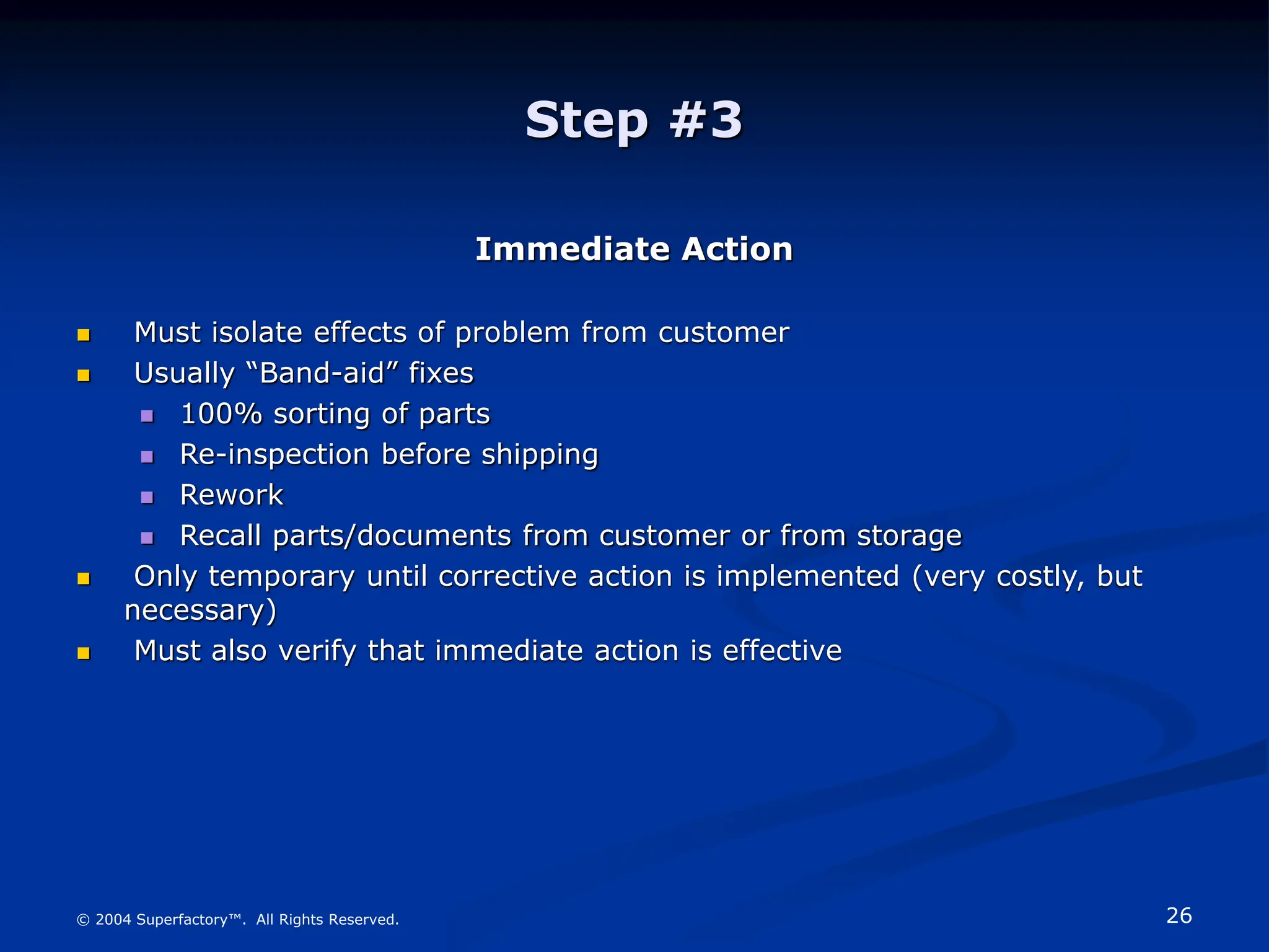 26
© 2004 Superfactory™. All Rights Reserved.
Step #3
Immediate Action
 Must isolate effects of problem from customer
 Usually “Band-aid” fixes
 100% sorting of parts
 Re-inspection before shipping
 Rework
 Recall parts/documents from customer or from storage
 Only temporary until corrective action is implemented (very costly, but
necessary)
 Must also verify that immediate action is effective
 