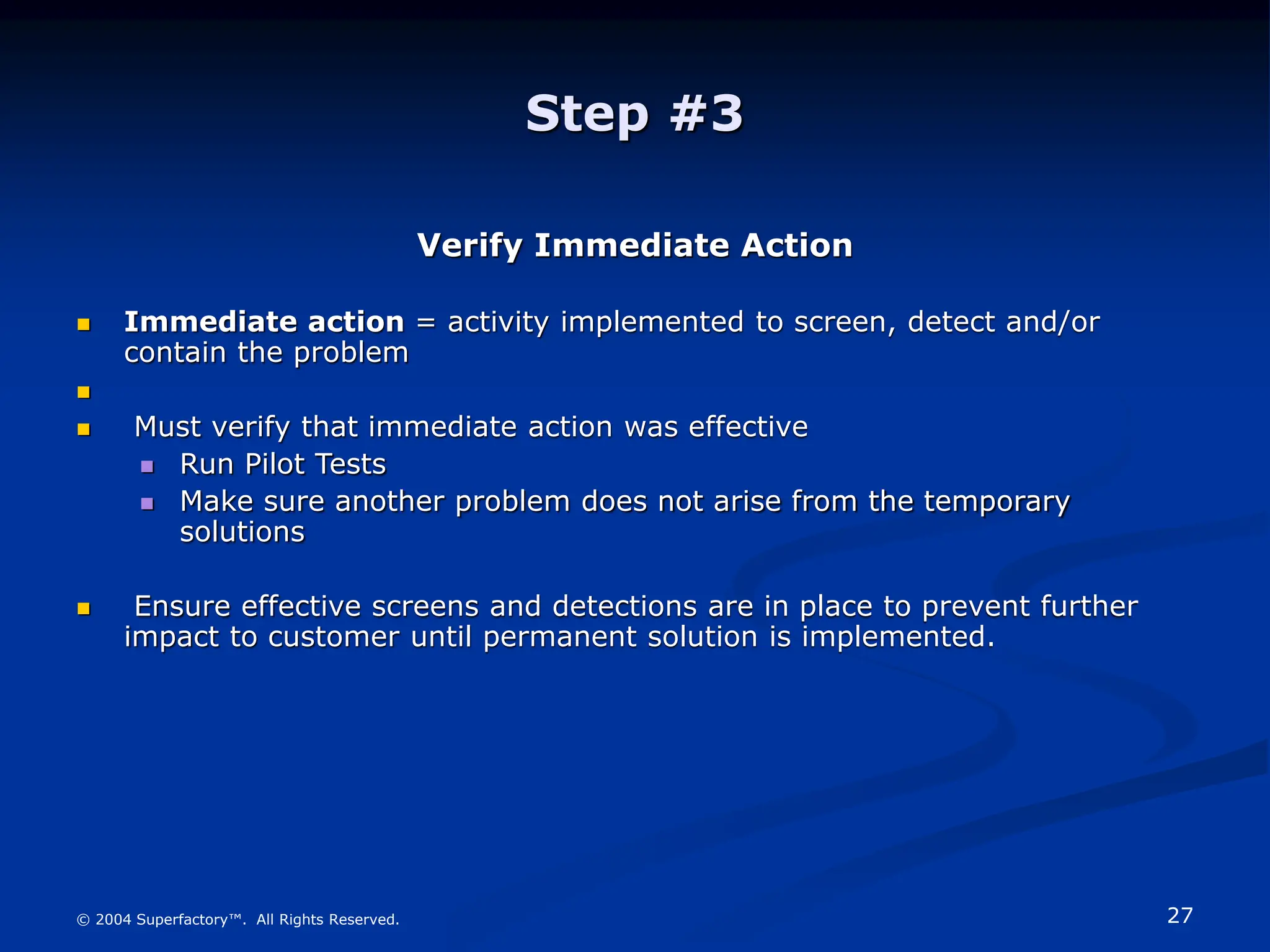 27
© 2004 Superfactory™. All Rights Reserved.
Step #3
Verify Immediate Action
 Immediate action = activity implemented to screen, detect and/or
contain the problem

 Must verify that immediate action was effective
 Run Pilot Tests
 Make sure another problem does not arise from the temporary
solutions
 Ensure effective screens and detections are in place to prevent further
impact to customer until permanent solution is implemented.
 