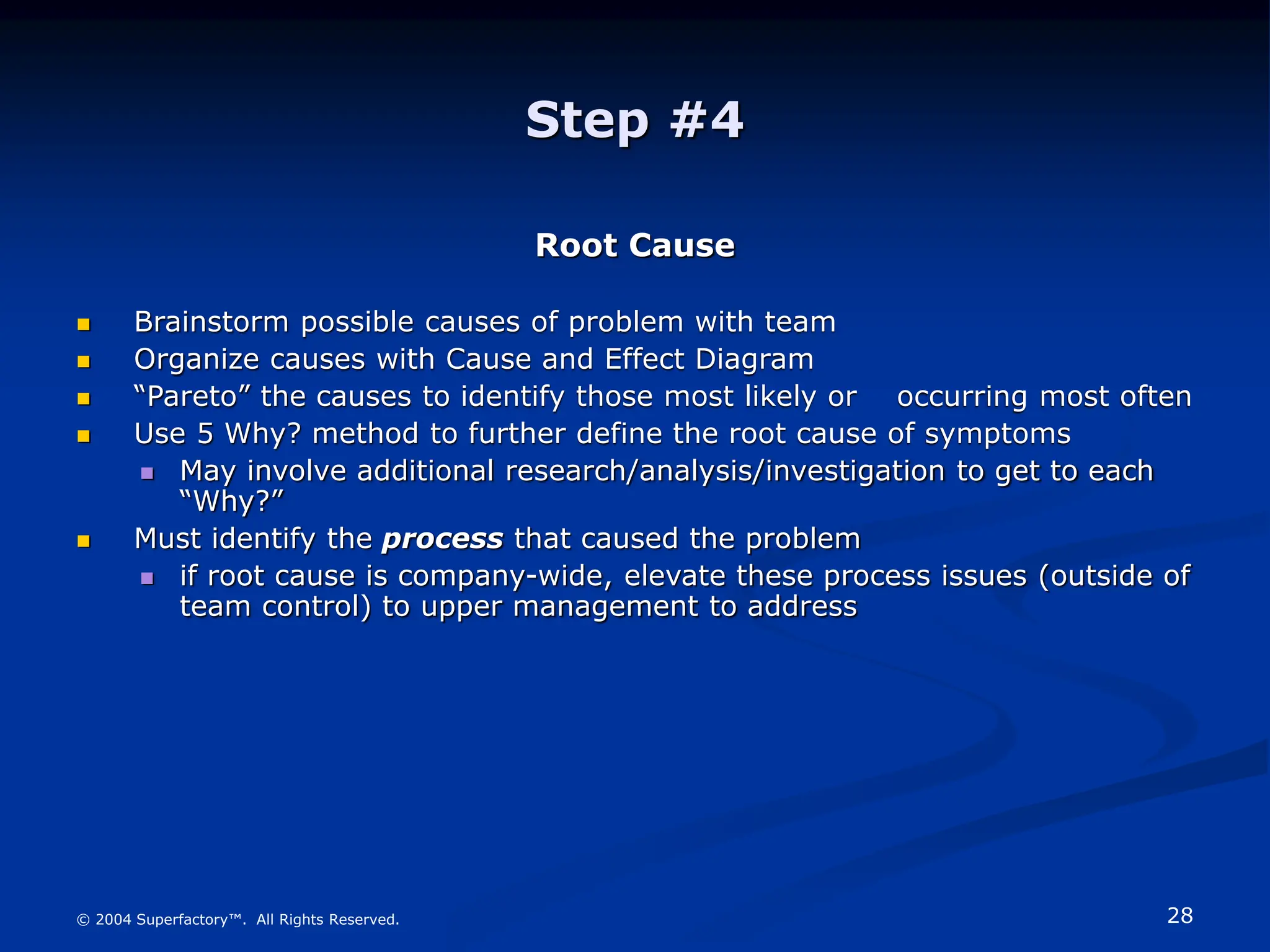 28
© 2004 Superfactory™. All Rights Reserved.
Step #4
Root Cause
 Brainstorm possible causes of problem with team
 Organize causes with Cause and Effect Diagram
 “Pareto” the causes to identify those most likely or occurring most often
 Use 5 Why? method to further define the root cause of symptoms
 May involve additional research/analysis/investigation to get to each
“Why?”
 Must identify the process that caused the problem
 if root cause is company-wide, elevate these process issues (outside of
team control) to upper management to address
 