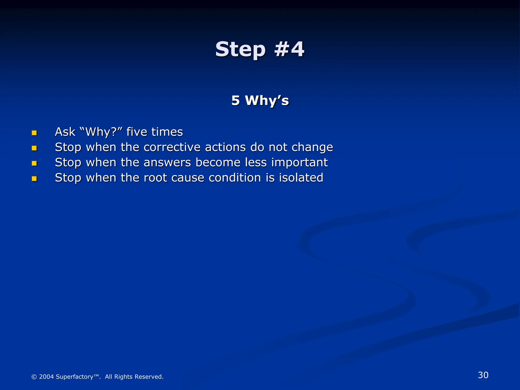 30
© 2004 Superfactory™. All Rights Reserved.
Step #4
5 Why’s
 Ask “Why?” five times
 Stop when the corrective actions do not change
 Stop when the answers become less important
 Stop when the root cause condition is isolated
 