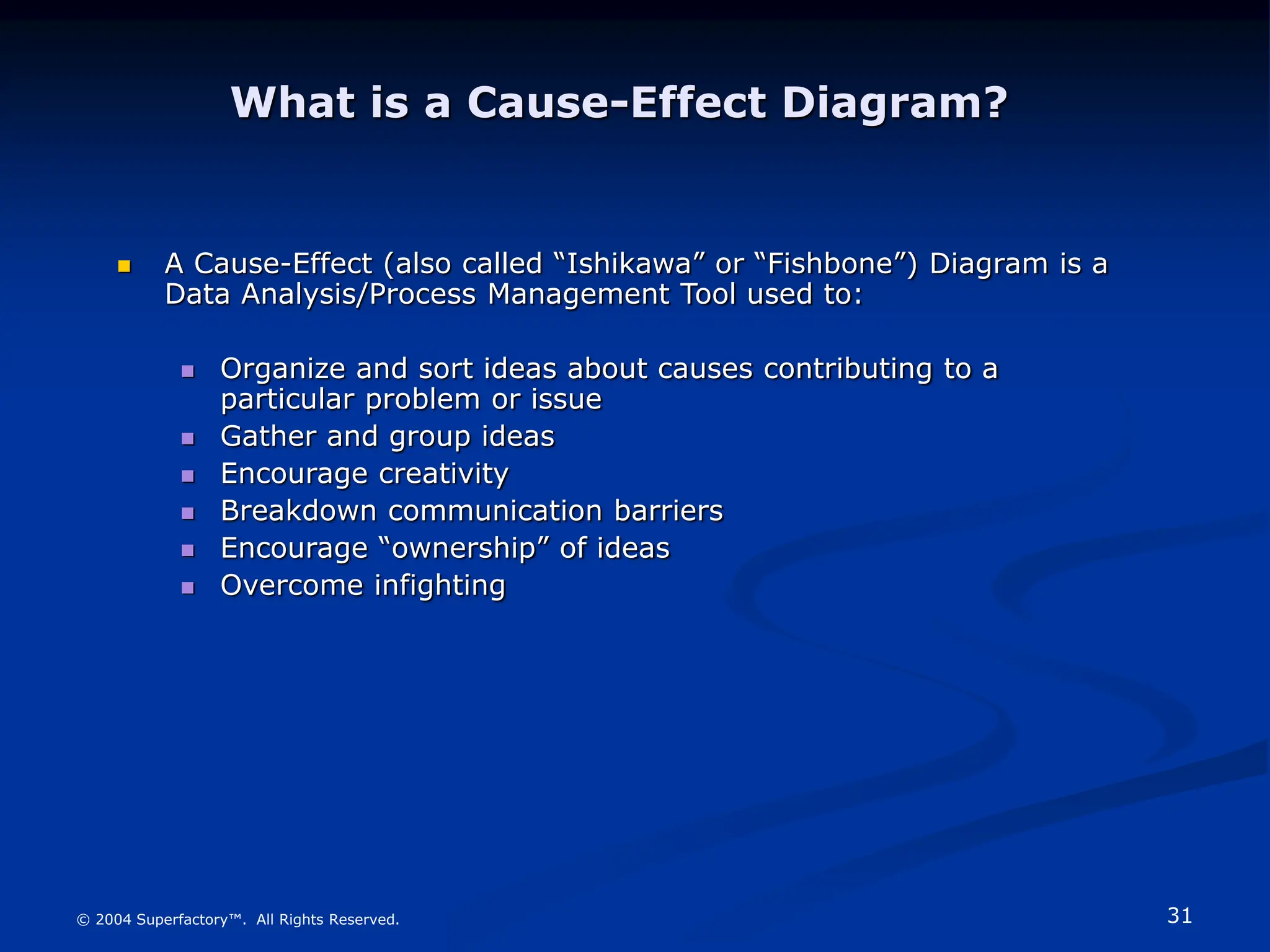31
© 2004 Superfactory™. All Rights Reserved.
What is a Cause-Effect Diagram?
 A Cause-Effect (also called “Ishikawa” or “Fishbone”) Diagram is a
Data Analysis/Process Management Tool used to:
 Organize and sort ideas about causes contributing to a
particular problem or issue
 Gather and group ideas
 Encourage creativity
 Breakdown communication barriers
 Encourage “ownership” of ideas
 Overcome infighting
 