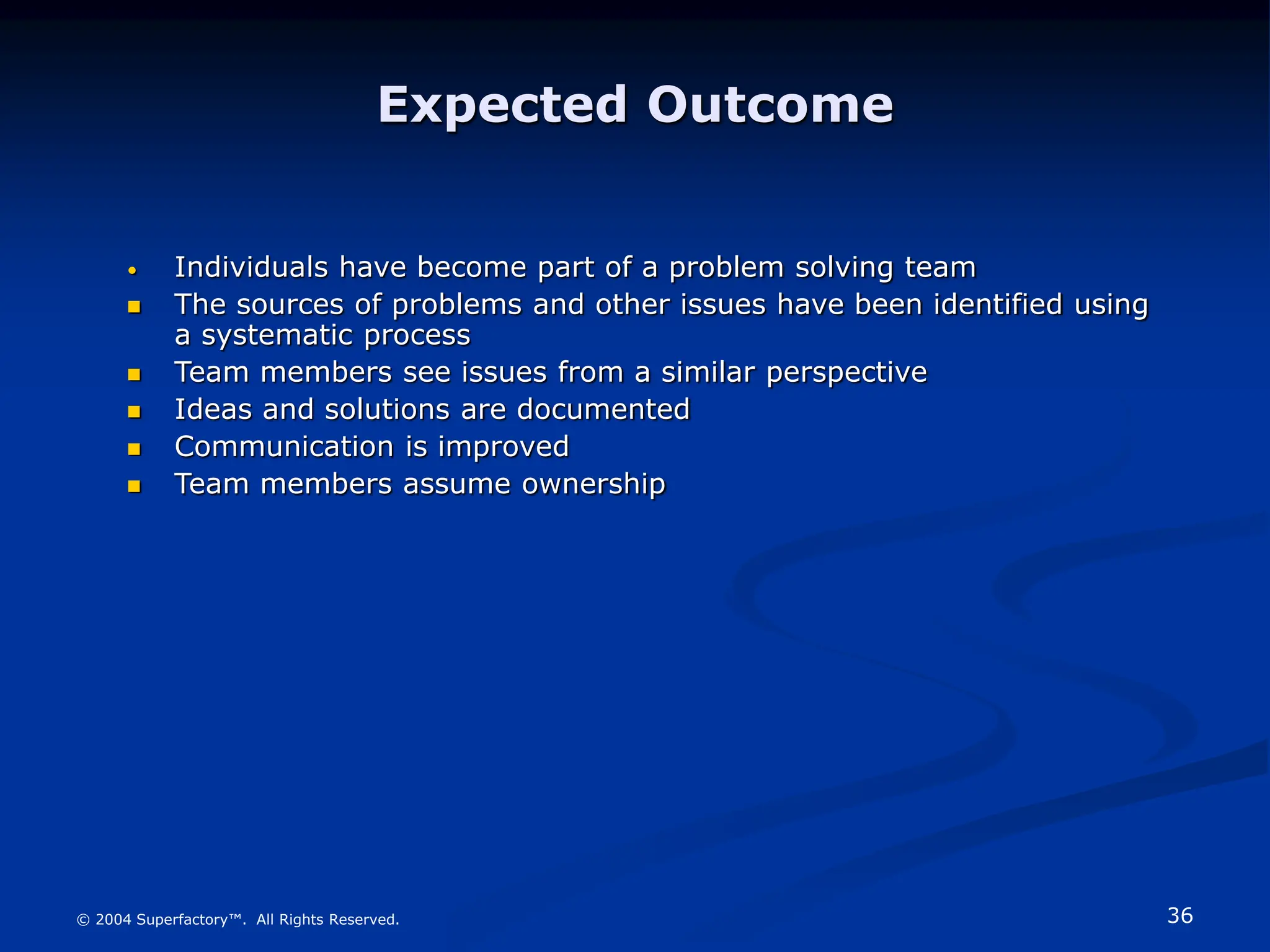 36
© 2004 Superfactory™. All Rights Reserved.
Expected Outcome
• Individuals have become part of a problem solving team
 The sources of problems and other issues have been identified using
a systematic process
 Team members see issues from a similar perspective
 Ideas and solutions are documented
 Communication is improved
 Team members assume ownership
 