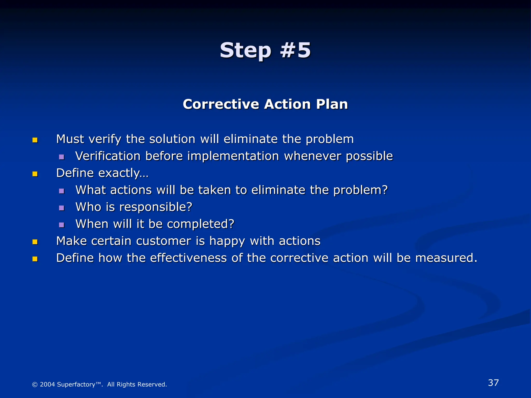 37
© 2004 Superfactory™. All Rights Reserved.
Step #5
Corrective Action Plan
 Must verify the solution will eliminate the problem
 Verification before implementation whenever possible
 Define exactly…
 What actions will be taken to eliminate the problem?
 Who is responsible?
 When will it be completed?
 Make certain customer is happy with actions
 Define how the effectiveness of the corrective action will be measured.
 