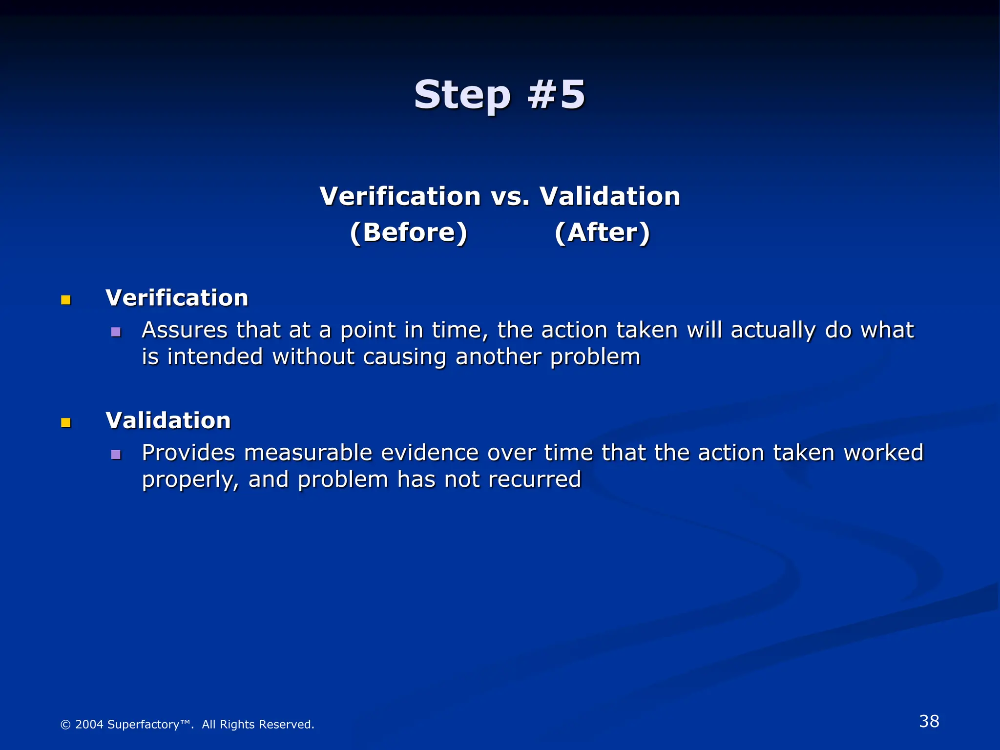 38
© 2004 Superfactory™. All Rights Reserved.
Step #5
Verification vs. Validation
(Before) (After)
 Verification
 Assures that at a point in time, the action taken will actually do what
is intended without causing another problem
 Validation
 Provides measurable evidence over time that the action taken worked
properly, and problem has not recurred
 