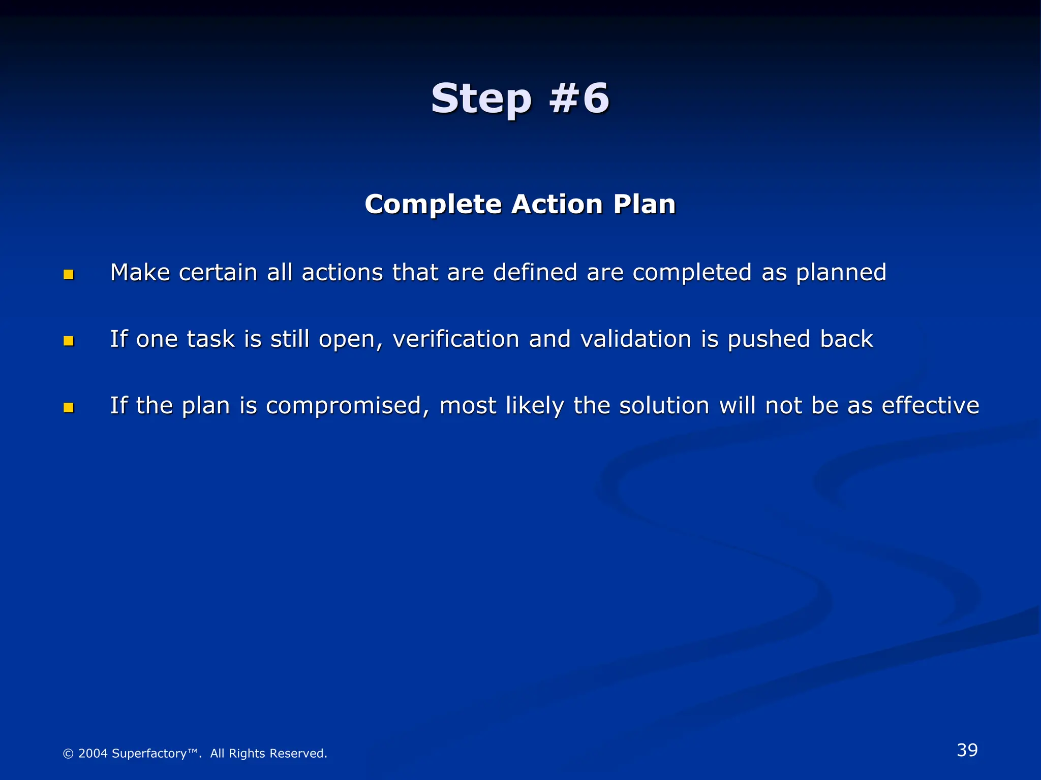 39
© 2004 Superfactory™. All Rights Reserved.
Step #6
Complete Action Plan
 Make certain all actions that are defined are completed as planned
 If one task is still open, verification and validation is pushed back
 If the plan is compromised, most likely the solution will not be as effective
 