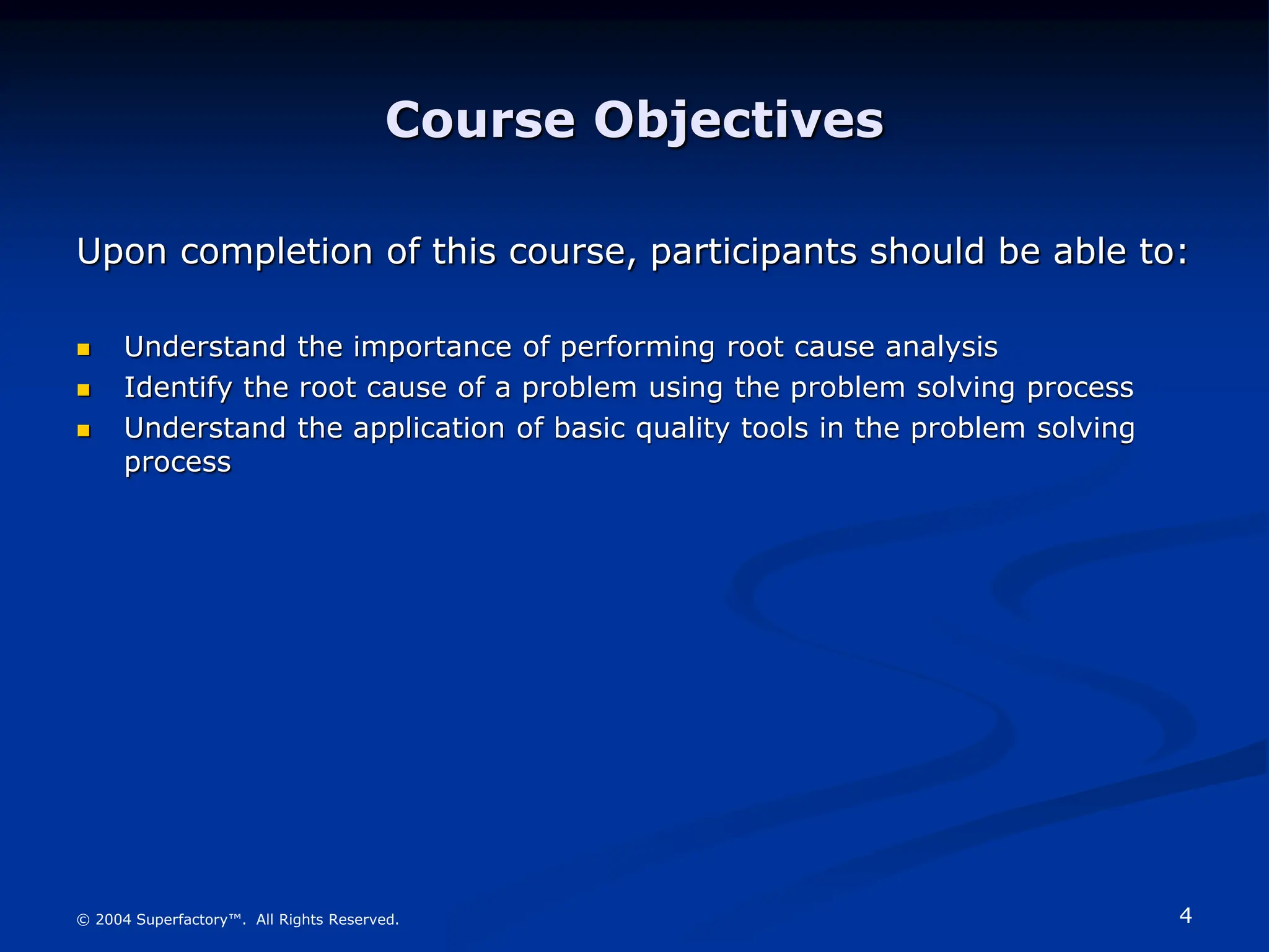 4
© 2004 Superfactory™. All Rights Reserved.
Course Objectives
Upon completion of this course, participants should be able to:
 Understand the importance of performing root cause analysis
 Identify the root cause of a problem using the problem solving process
 Understand the application of basic quality tools in the problem solving
process
 