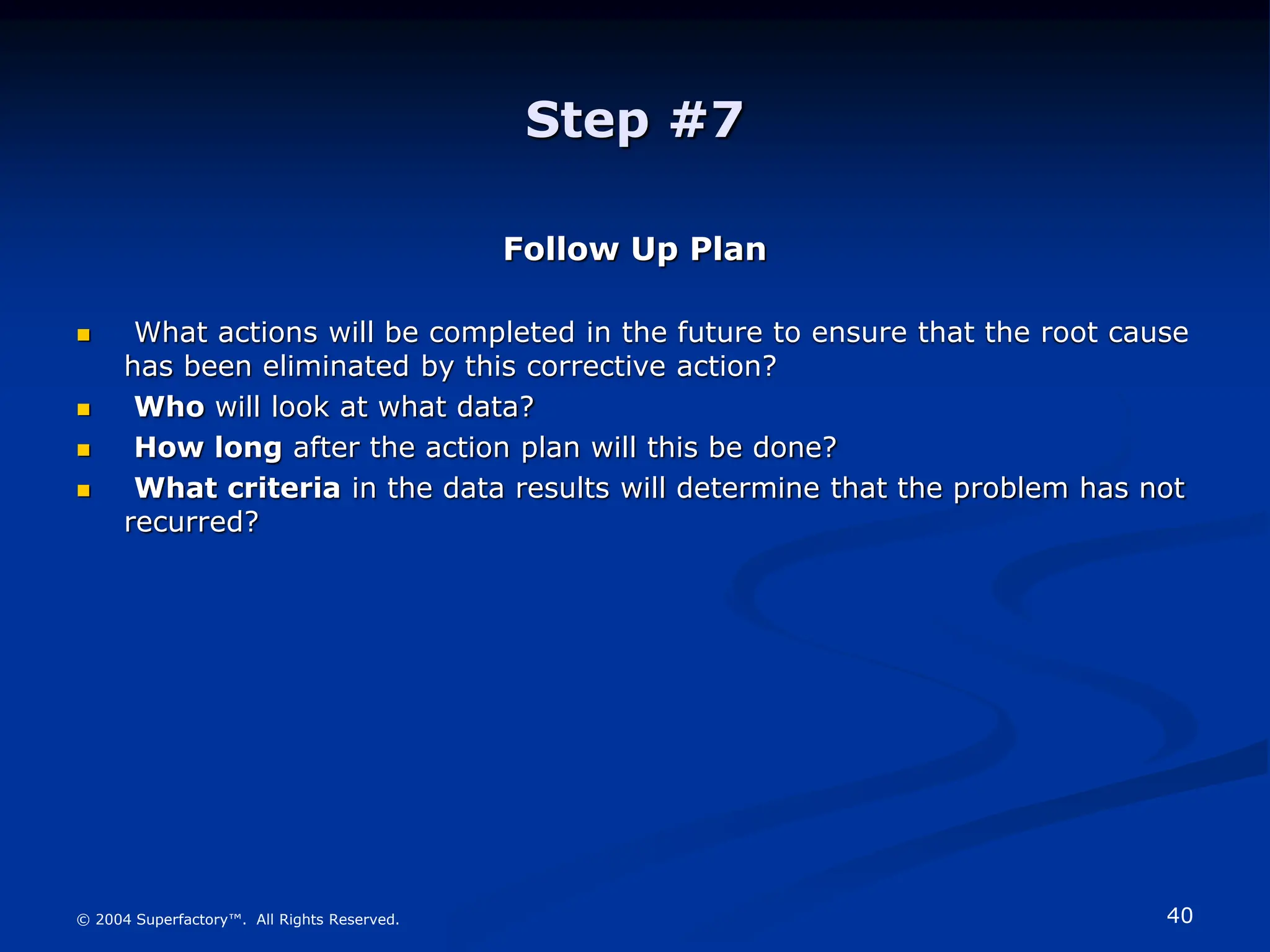 40
© 2004 Superfactory™. All Rights Reserved.
Step #7
Follow Up Plan
 What actions will be completed in the future to ensure that the root cause
has been eliminated by this corrective action?
 Who will look at what data?
 How long after the action plan will this be done?
 What criteria in the data results will determine that the problem has not
recurred?
 