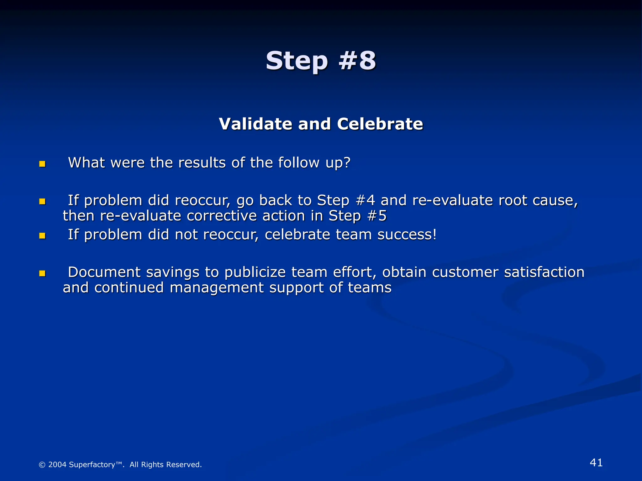 41
© 2004 Superfactory™. All Rights Reserved.
Step #8
Validate and Celebrate
 What were the results of the follow up?
 If problem did reoccur, go back to Step #4 and re-evaluate root cause,
then re-evaluate corrective action in Step #5
 If problem did not reoccur, celebrate team success!
 Document savings to publicize team effort, obtain customer satisfaction
and continued management support of teams
 