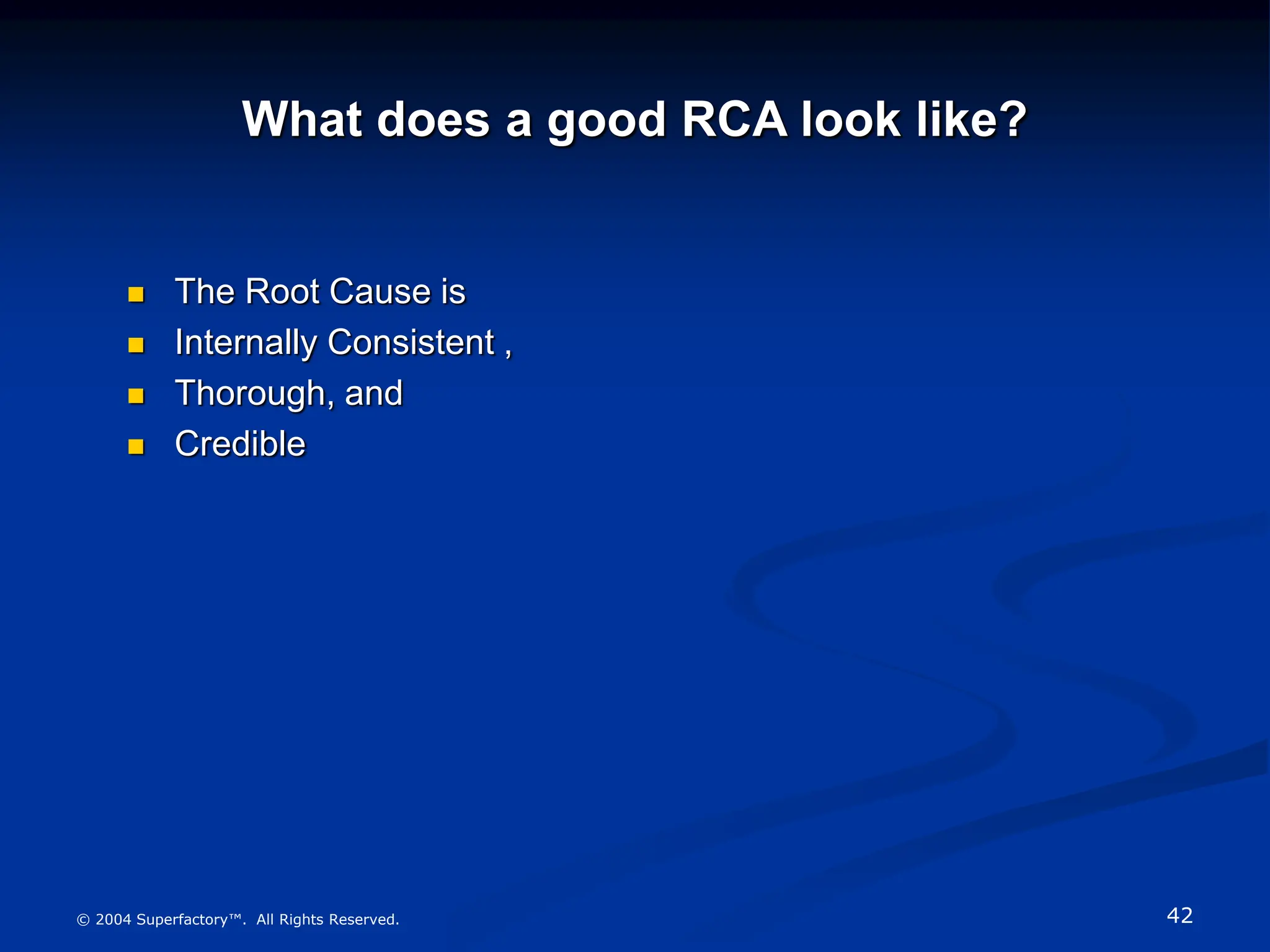 42
© 2004 Superfactory™. All Rights Reserved.
What does a good RCA look like?
 The Root Cause is
 Internally Consistent ,
 Thorough, and
 Credible
 