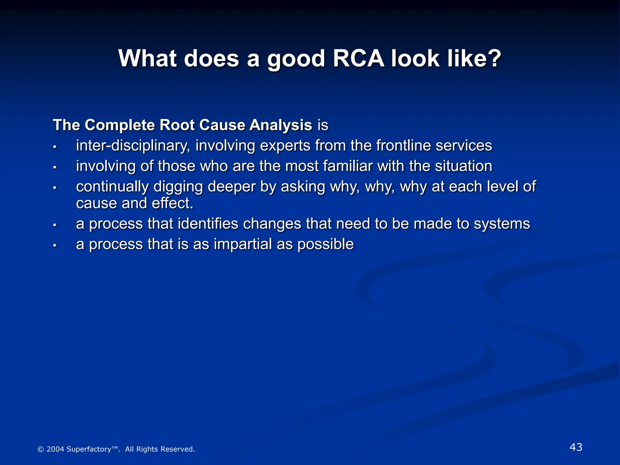 43
© 2004 Superfactory™. All Rights Reserved.
What does a good RCA look like?
The Complete Root Cause Analysis is
• inter-disciplinary, involving experts from the frontline services
• involving of those who are the most familiar with the situation
• continually digging deeper by asking why, why, why at each level of
cause and effect.
• a process that identifies changes that need to be made to systems
• a process that is as impartial as possible
 