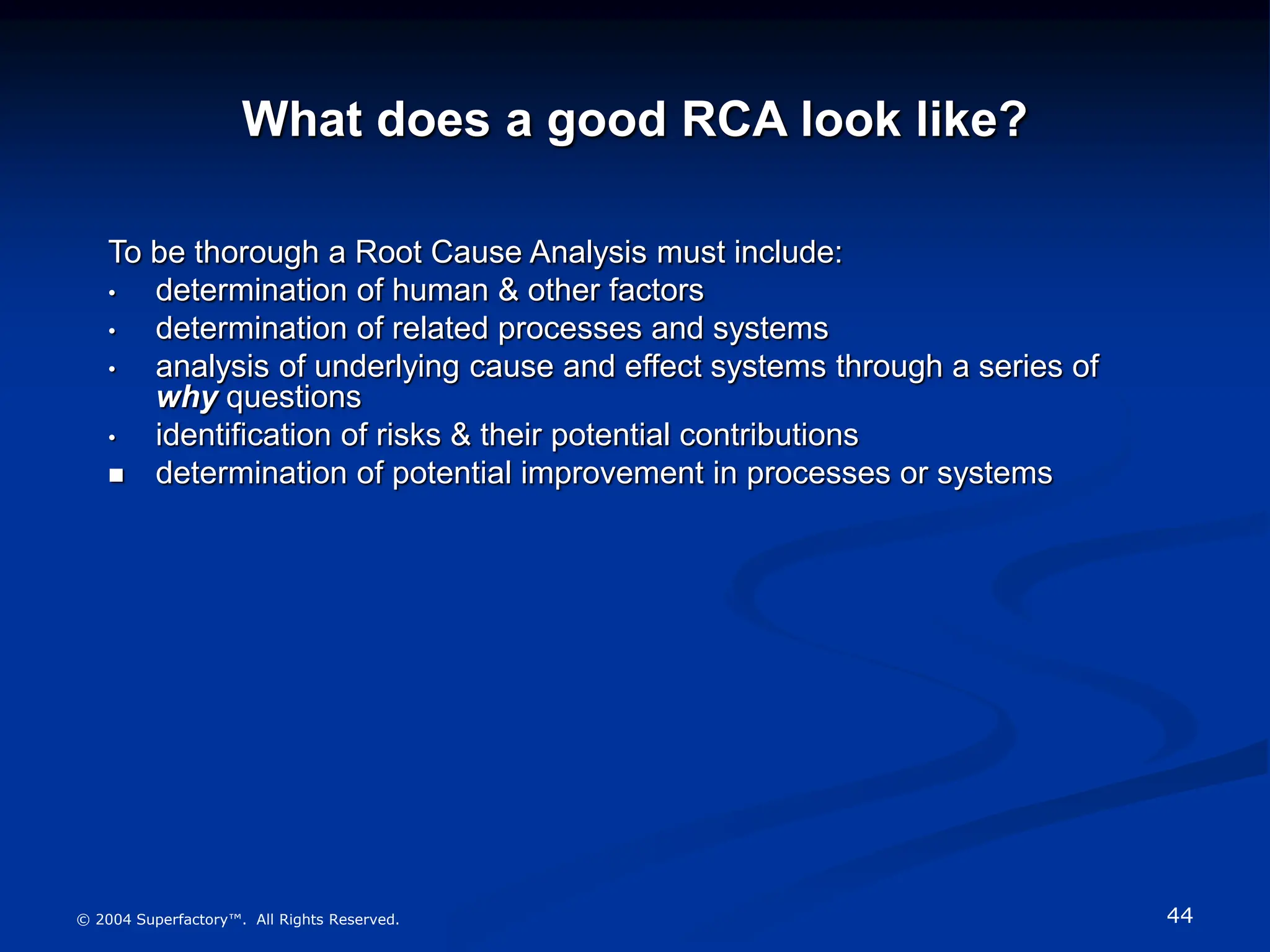44
© 2004 Superfactory™. All Rights Reserved.
What does a good RCA look like?
To be thorough a Root Cause Analysis must include:
• determination of human & other factors
• determination of related processes and systems
• analysis of underlying cause and effect systems through a series of
why questions
• identification of risks & their potential contributions
 determination of potential improvement in processes or systems
 