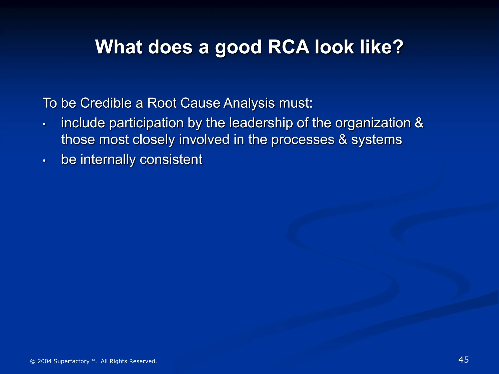45
© 2004 Superfactory™. All Rights Reserved.
What does a good RCA look like?
To be Credible a Root Cause Analysis must:
• include participation by the leadership of the organization &
those most closely involved in the processes & systems
• be internally consistent
 