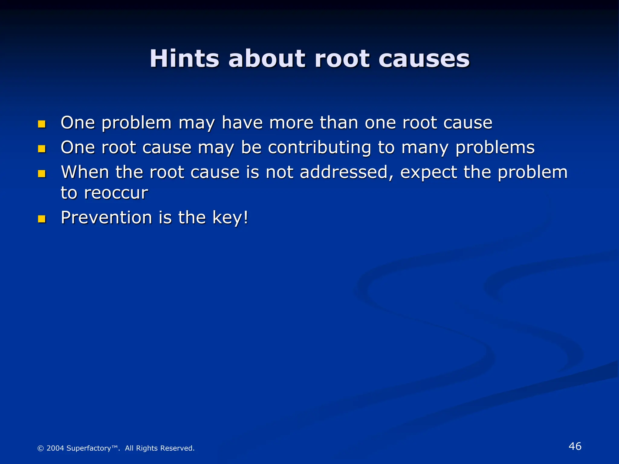 46
© 2004 Superfactory™. All Rights Reserved.
Hints about root causes
 One problem may have more than one root cause
 One root cause may be contributing to many problems
 When the root cause is not addressed, expect the problem
to reoccur
 Prevention is the key!
 