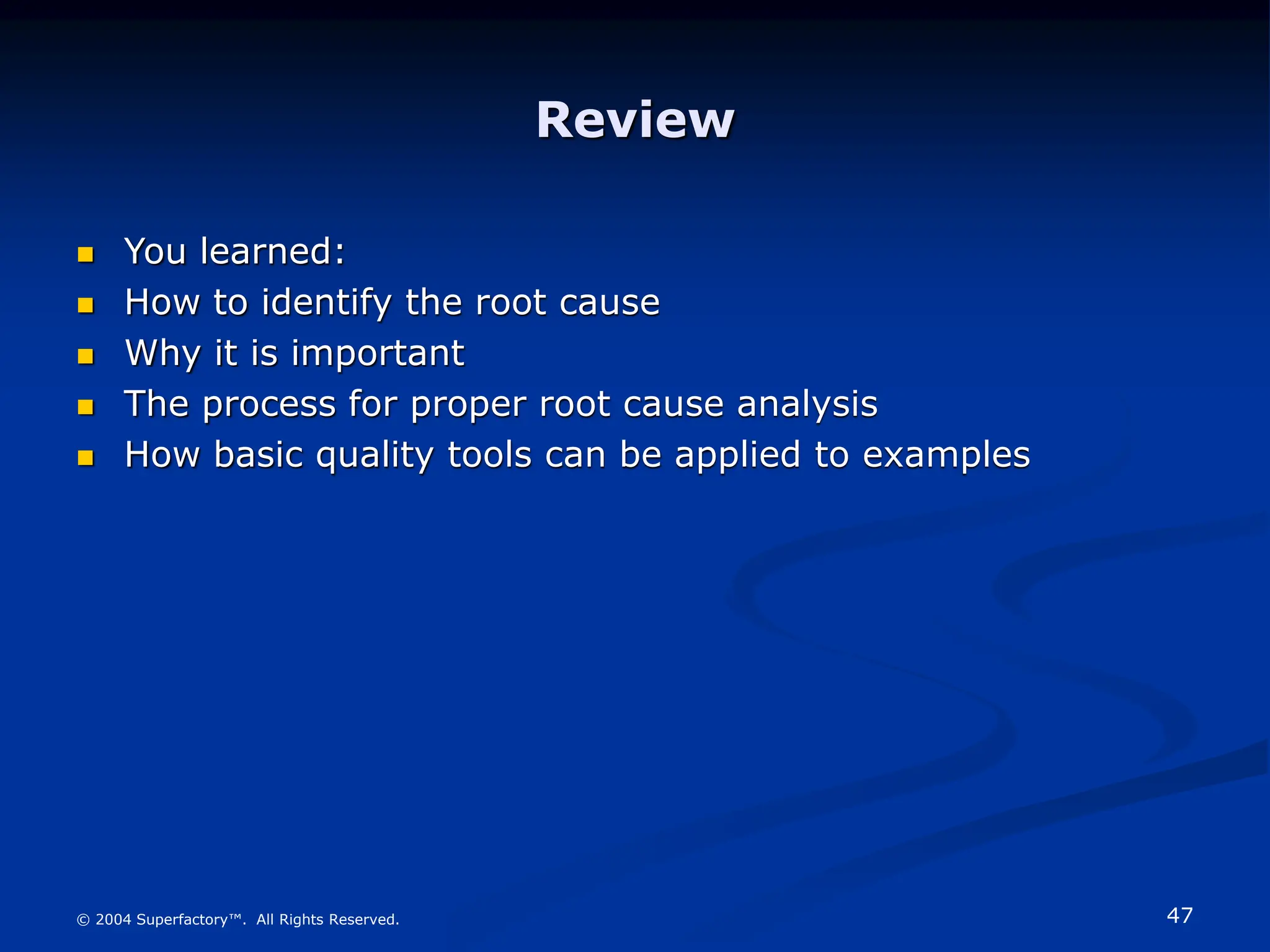 47
© 2004 Superfactory™. All Rights Reserved.
Review
 You learned:
 How to identify the root cause
 Why it is important
 The process for proper root cause analysis
 How basic quality tools can be applied to examples
 