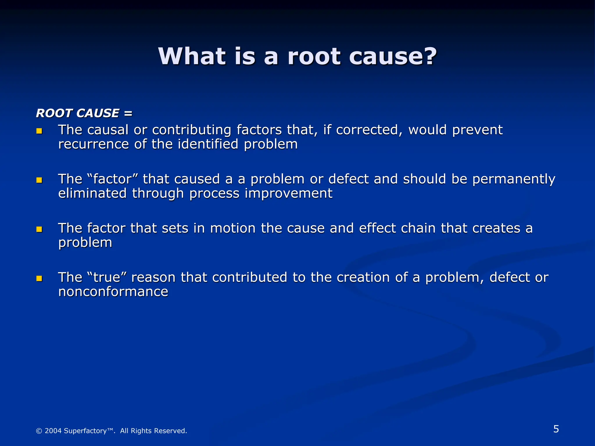 5
© 2004 Superfactory™. All Rights Reserved.
What is a root cause?
ROOT CAUSE =
 The causal or contributing factors that, if corrected, would prevent
recurrence of the identified problem
 The “factor” that caused a a problem or defect and should be permanently
eliminated through process improvement
 The factor that sets in motion the cause and effect chain that creates a
problem
 The “true” reason that contributed to the creation of a problem, defect or
nonconformance
 