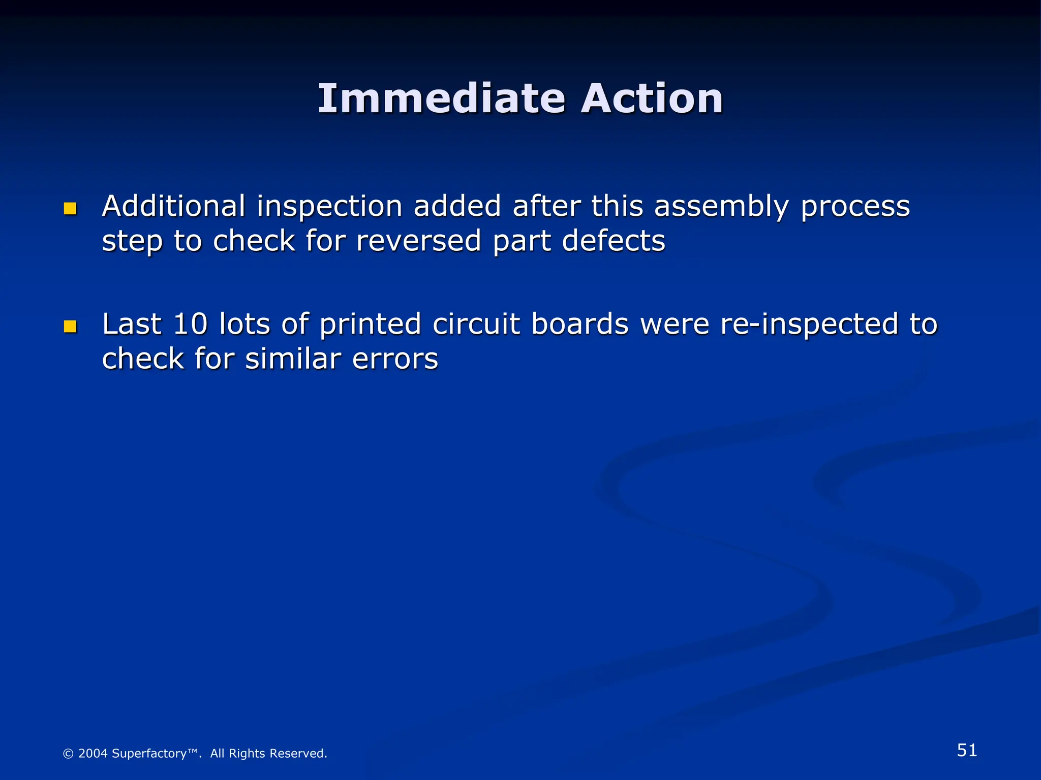 51
© 2004 Superfactory™. All Rights Reserved.
Immediate Action
 Additional inspection added after this assembly process
step to check for reversed part defects
 Last 10 lots of printed circuit boards were re-inspected to
check for similar errors
 